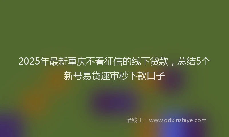 2025年最新重庆不看征信的线下贷款，总结5个新号易贷速审秒下款口子