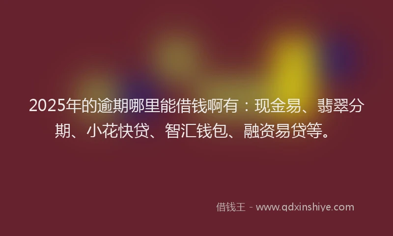 2025年的逾期哪里能借钱啊有：现金易、翡翠分期、小花快贷、智汇钱包、融资易贷等。