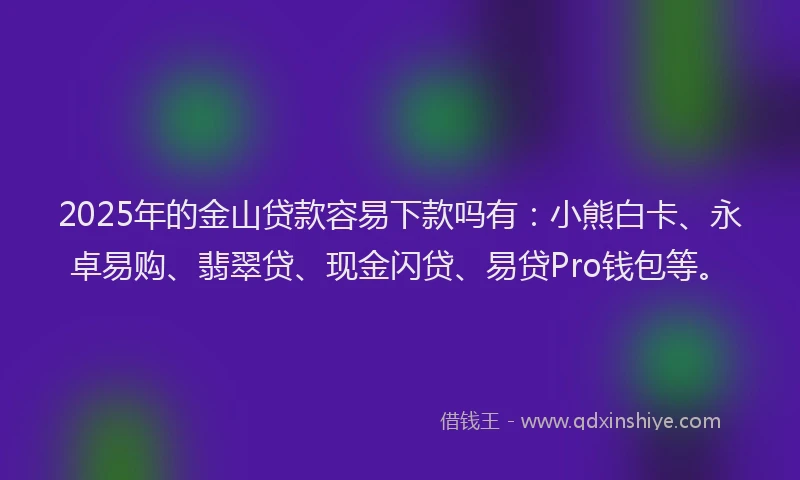 2025年的金山贷款容易下款吗有：小熊白卡、永卓易购、翡翠贷、现金闪贷、易贷Pro钱包等。
