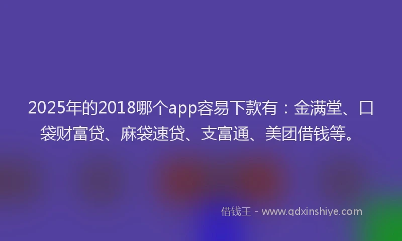 2025年的2018哪个app容易下款有：金满堂、口袋财富贷、麻袋速贷、支富通、美团借钱等。