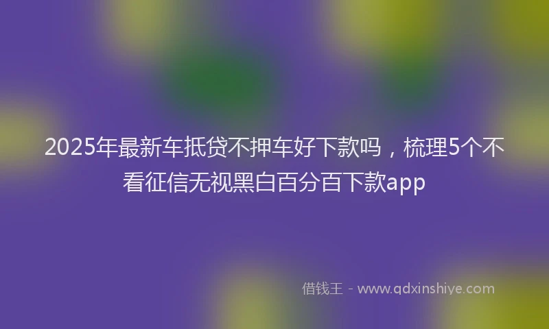 2025年最新车抵贷不押车好下款吗，梳理5个不看征信无视黑白百分百下款app