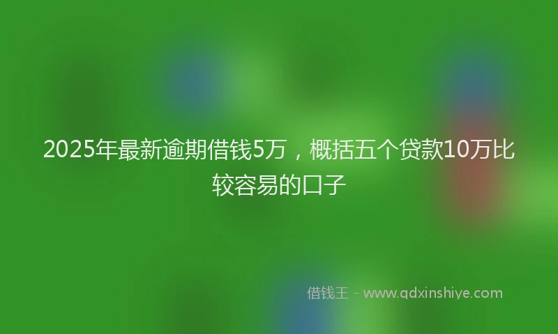 2025年最新逾期借钱5万，概括五个贷款10万比较容易的口子