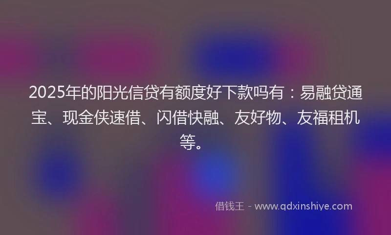 2025年的阳光信贷有额度好下款吗有：易融贷通宝、现金侠速借、闪借快融、友好物、友福租机等。