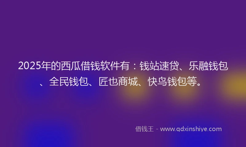 2025年的西瓜借钱软件有：钱站速贷、乐融钱包、全民钱包、匠也商城、快鸟钱包等。