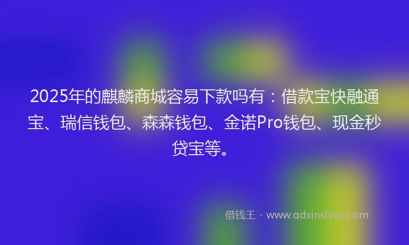 2025年的麒麟商城容易下款吗有：借款宝快融通宝、瑞信钱包、森森钱包、金诺Pro钱包、现金秒贷宝等。