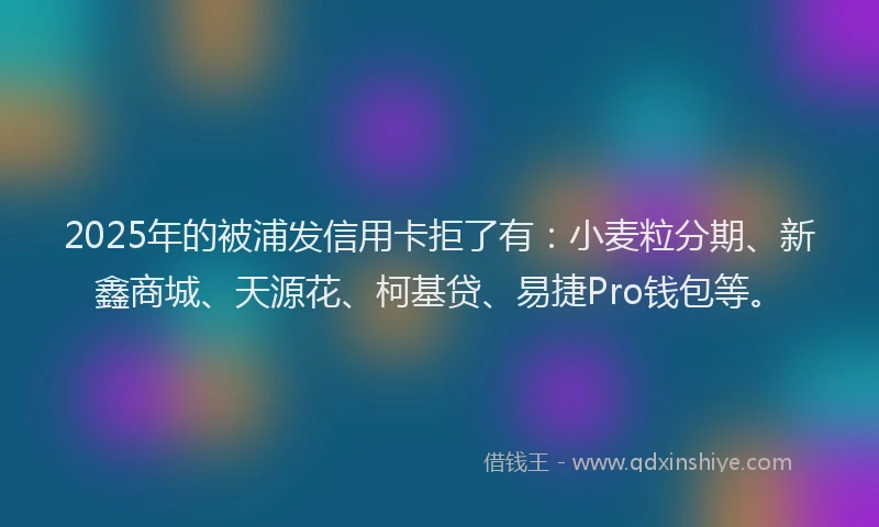 2025年的被浦发信用卡拒了有：小麦粒分期、新鑫商城、天源花、柯基贷、易捷Pro钱包等。