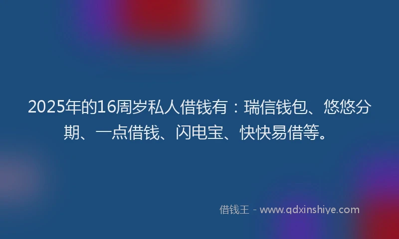 2025年的16周岁私人借钱有：瑞信钱包、悠悠分期、一点借钱、闪电宝、快快易借等。
