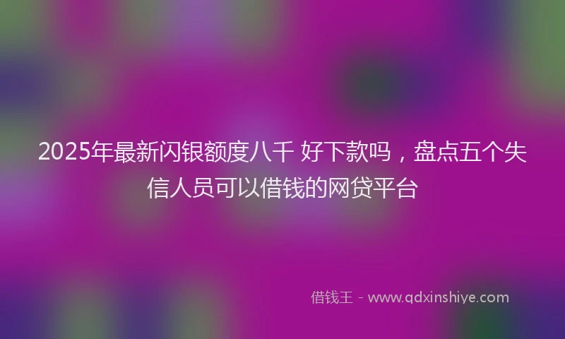 2025年最新闪银额度八千 好下款吗，盘点五个失信人员可以借钱的网贷平台