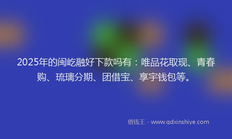 2025年的闽屹融好下款吗有：唯品花取现、青春购、琉璃分期、团借宝、享宇钱包等。