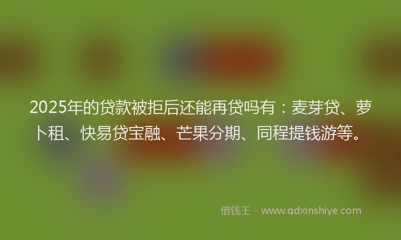 2025年的贷款被拒后还能再贷吗有：麦芽贷、萝卜租、快易贷宝融、芒果分期、同程提钱游等。