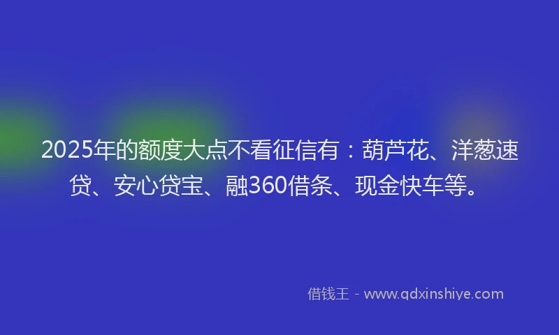 2025年的额度大点不看征信有：葫芦花、洋葱速贷、安心贷宝、融360借条、现金快车等。