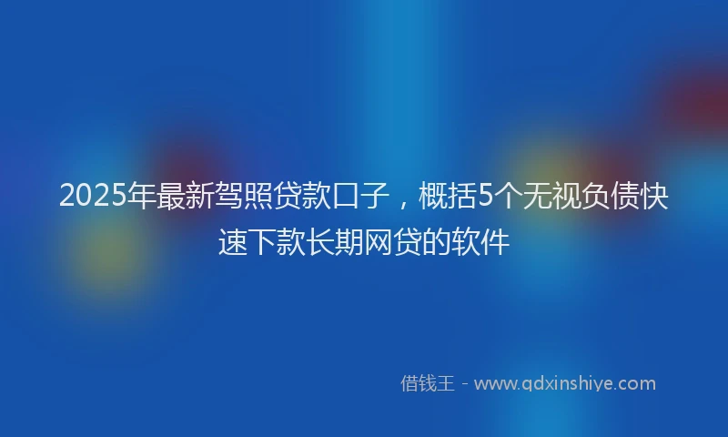 2025年最新驾照贷款口子，概括5个无视负债快速下款长期网贷的软件