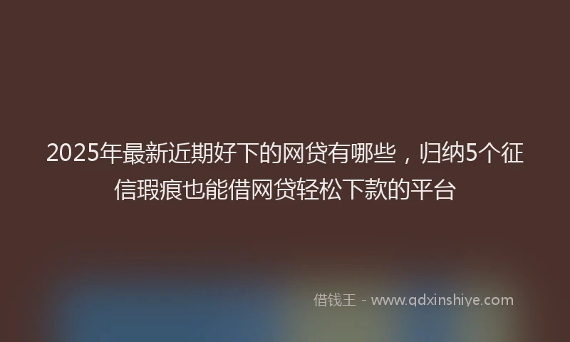 2025年最新近期好下的网贷有哪些，归纳5个征信瑕疵也能借网贷轻松下款的平台