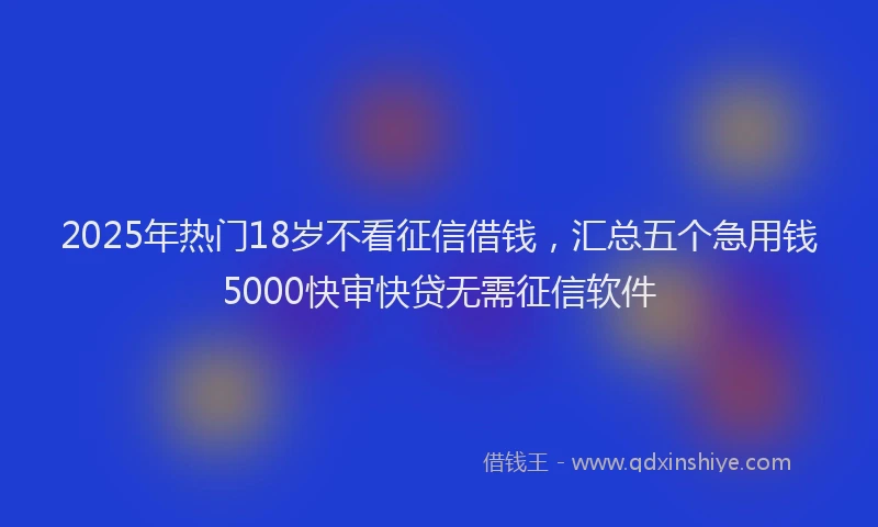 2025年热门18岁不看征信借钱，汇总五个急用钱5000快审快贷无需征信软件