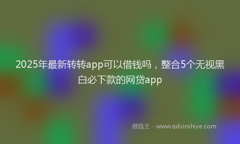 2025年最新转转app可以借钱吗，整合5个无视黑白必下款的网贷app
