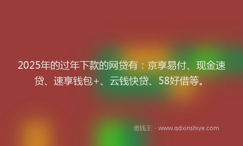 2025年的过年下款的网贷有：京享易付、现金速贷、速享钱包+、云钱快贷、58好借等。