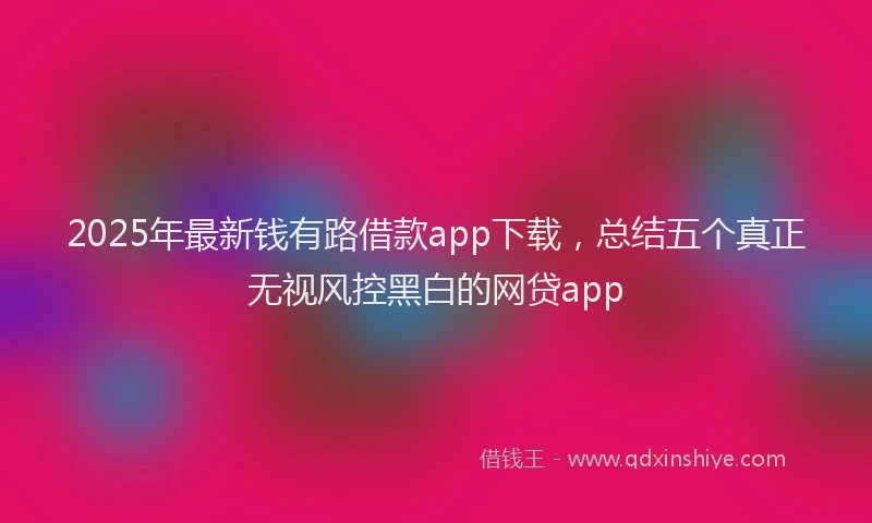 2025年最新钱有路借款app下载，总结五个真正无视风控黑白的网贷app