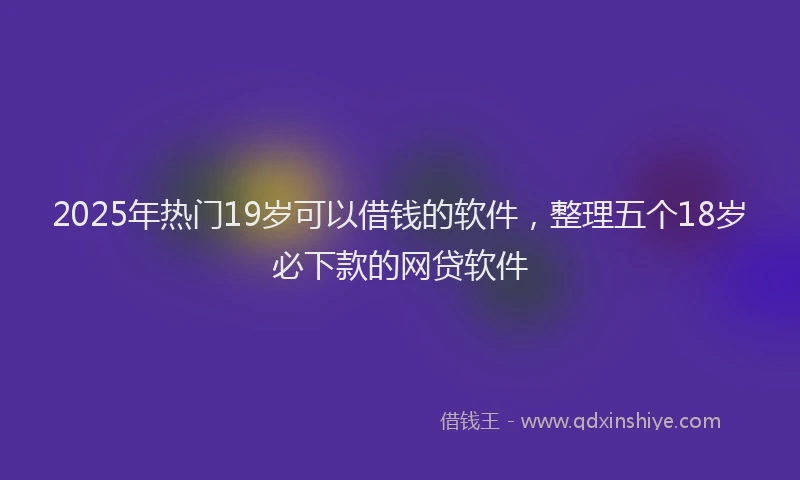 2025年热门19岁可以借钱的软件，整理五个18岁必下款的网贷软件