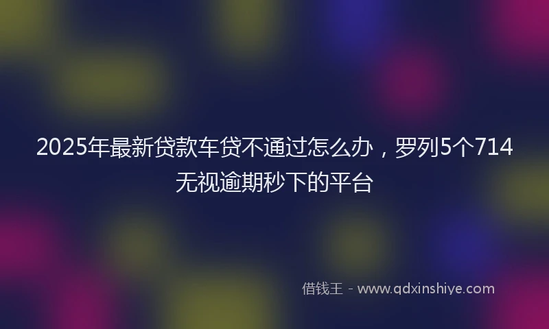 2025年最新贷款车贷不通过怎么办，罗列5个714无视逾期秒下的平台