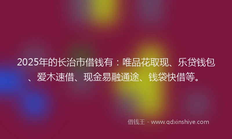 2025年的长治市借钱有：唯品花取现、乐贷钱包、爱木速借、现金易融通途、钱袋快借等。