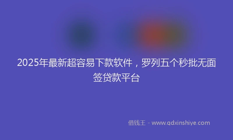 2025年最新超容易下款软件，罗列五个秒批无面签贷款平台