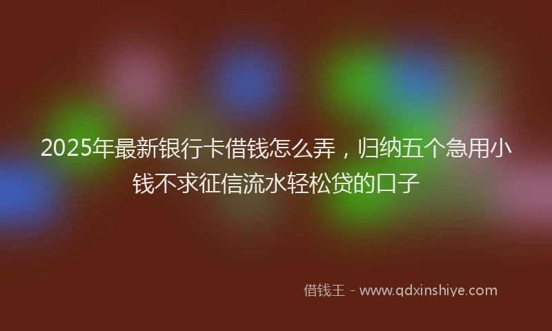 2025年最新银行卡借钱怎么弄，归纳五个急用小钱不求征信流水轻松贷的口子