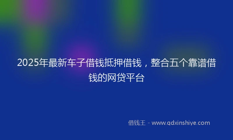 2025年最新车子借钱抵押借钱，整合五个靠谱借钱的网贷平台