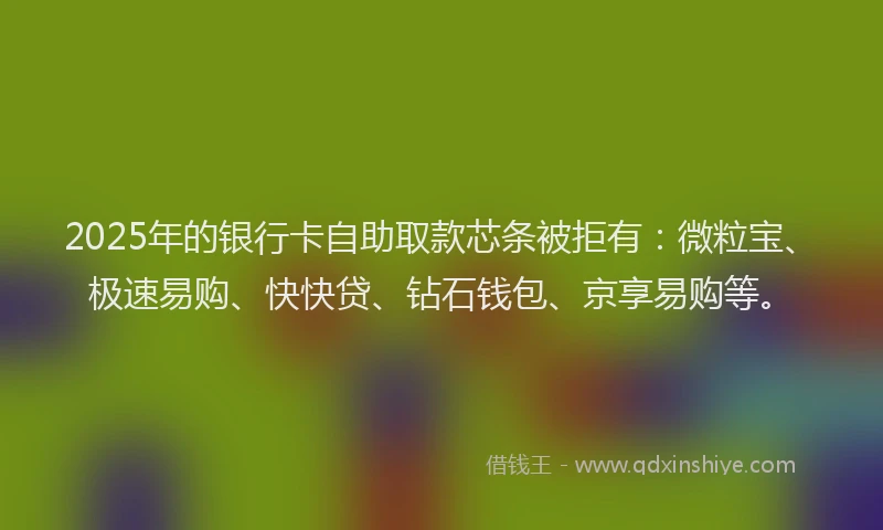 2025年的银行卡自助取款芯条被拒有：微粒宝、极速易购、快快贷、钻石钱包、京享易购等。