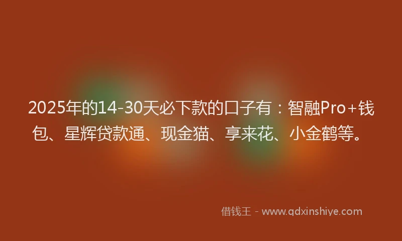 2025年的14-30天必下款的口子有：智融Pro+钱包、星辉贷款通、现金猫、享来花、小金鹤等。