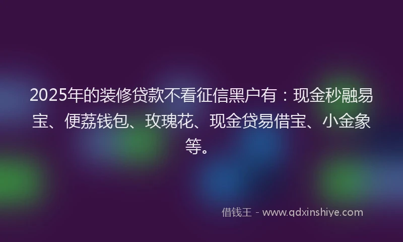 2025年的装修贷款不看征信黑户有：现金秒融易宝、便荔钱包、玫瑰花、现金贷易借宝、小金象等。