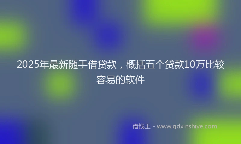 2025年最新随手借贷款，概括五个贷款10万比较容易的软件