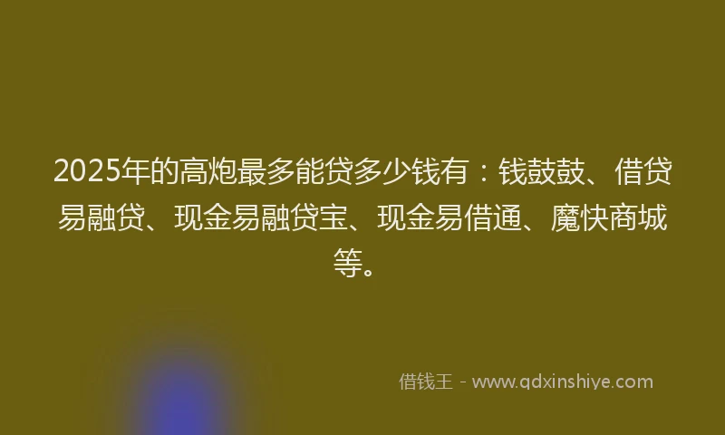 2025年的高炮最多能贷多少钱有：钱鼓鼓、借贷易融贷、现金易融贷宝、现金易借通、魔快商城等。