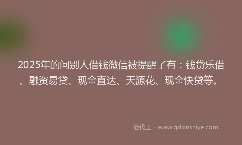 2025年的问别人借钱微信被提醒了有：钱贷乐借、融资易贷、现金直达、天源花、现金快贷等。