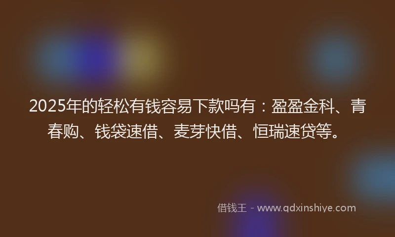 2025年的轻松有钱容易下款吗有：盈盈金科、青春购、钱袋速借、麦芽快借、恒瑞速贷等。