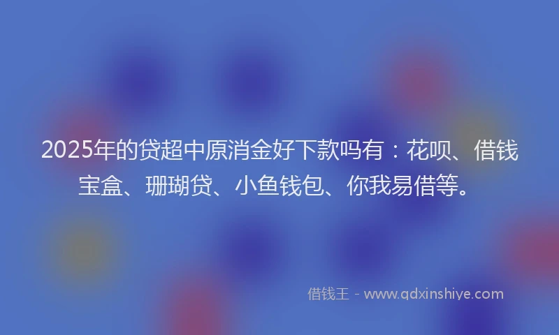 2025年的贷超中原消金好下款吗有：花呗、借钱宝盒、珊瑚贷、小鱼钱包、你我易借等。