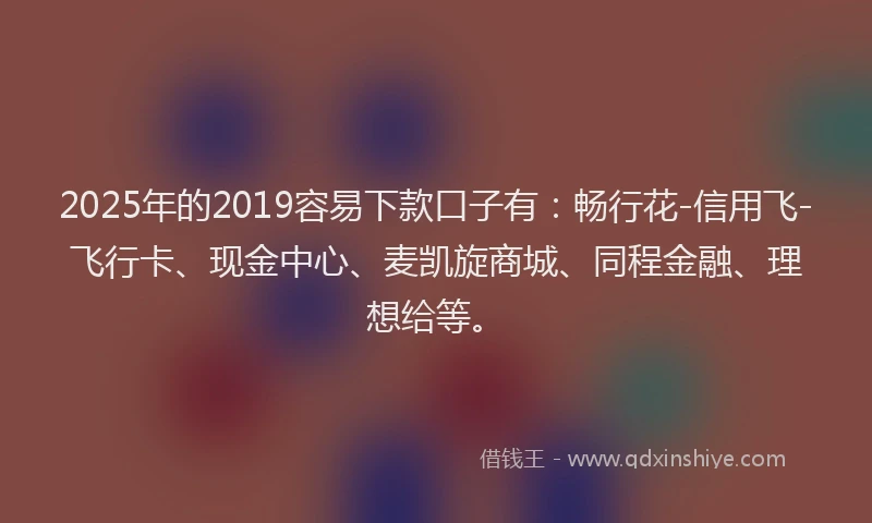 2025年的2019容易下款口子有：畅行花-信用飞-飞行卡、现金中心、麦凯旋商城、同程金融、理想给等。