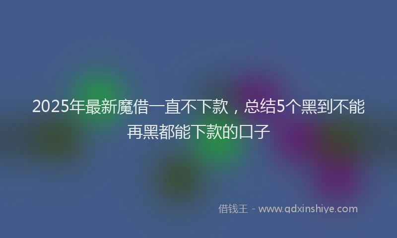 2025年最新魔借一直不下款，总结5个黑到不能再黑都能下款的口子