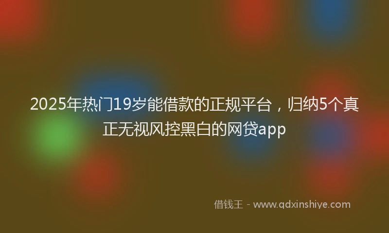 2025年热门19岁能借款的正规平台，归纳5个真正无视风控黑白的网贷app