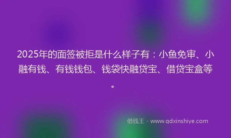 2025年的面签被拒是什么样子有：小鱼免审、小融有钱、有钱钱包、钱袋快融贷宝、借贷宝盒等。