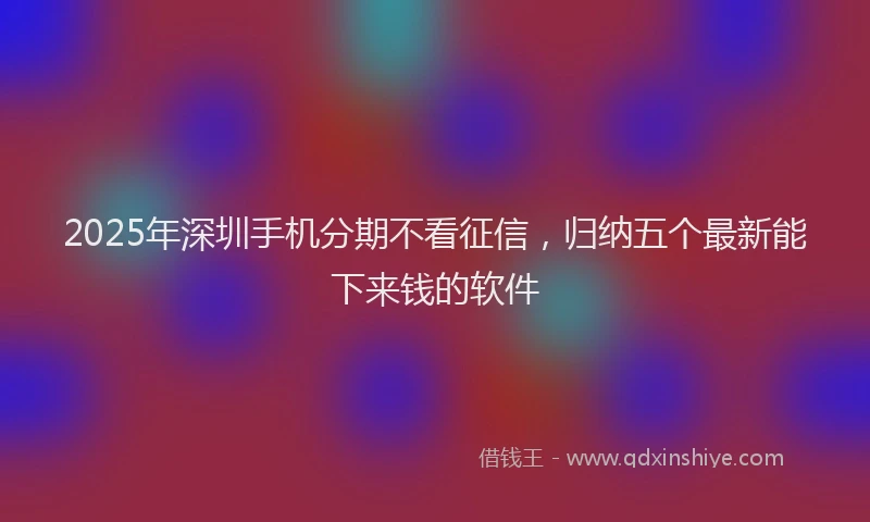 2025年深圳手机分期不看征信，归纳五个最新能下来钱的软件