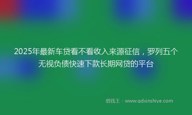 2025年最新车贷看不看收入来源征信，罗列五个无视负债快速下款长期网贷的平台