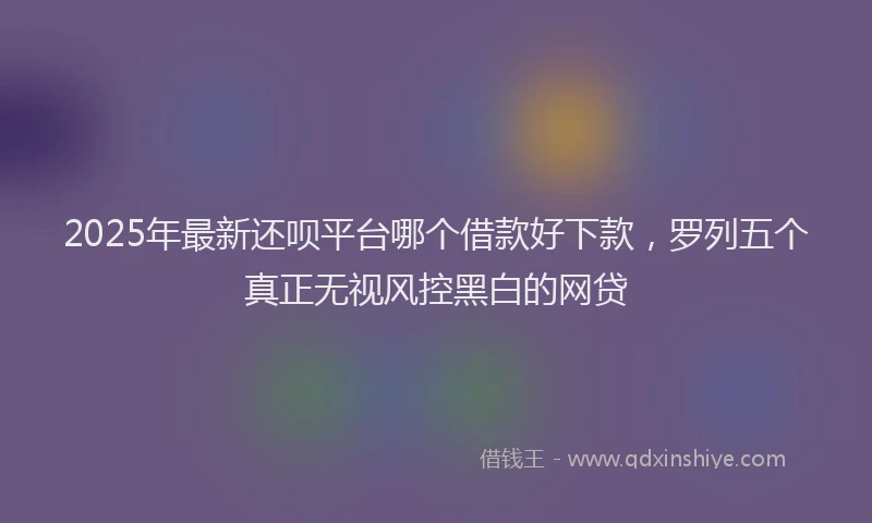 2025年最新还呗平台哪个借款好下款，罗列五个真正无视风控黑白的网贷