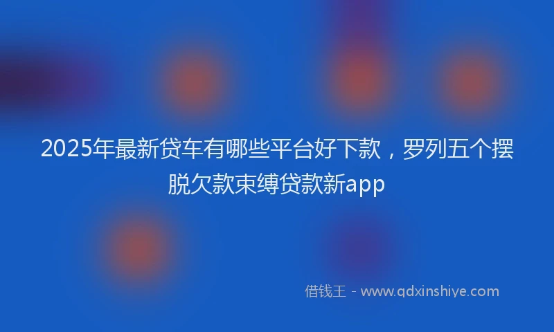 2025年最新贷车有哪些平台好下款，罗列五个摆脱欠款束缚贷款新app