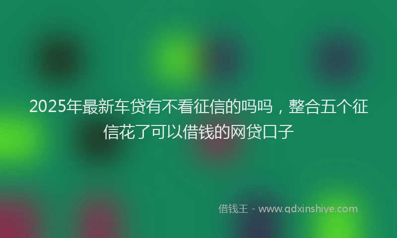 2025年最新车贷有不看征信的吗吗，整合五个征信花了可以借钱的网贷口子