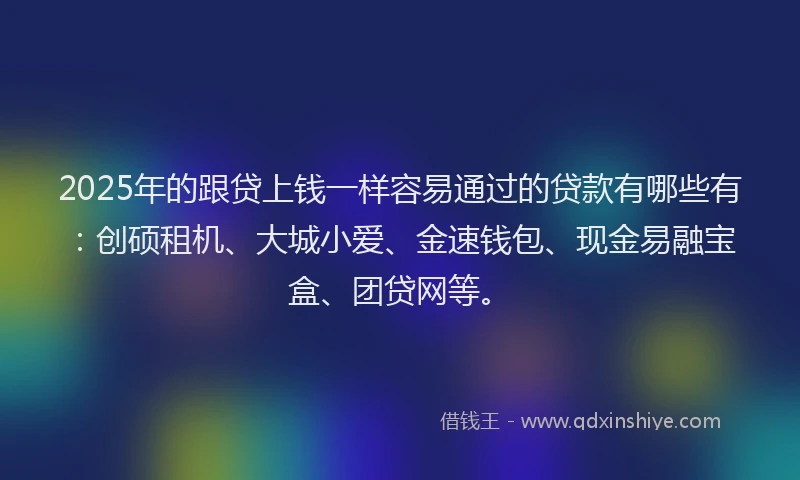 2025年的跟贷上钱一样容易通过的贷款有哪些有：创硕租机、大城小爱、金速钱包、现金易融宝盒、团贷网等。
