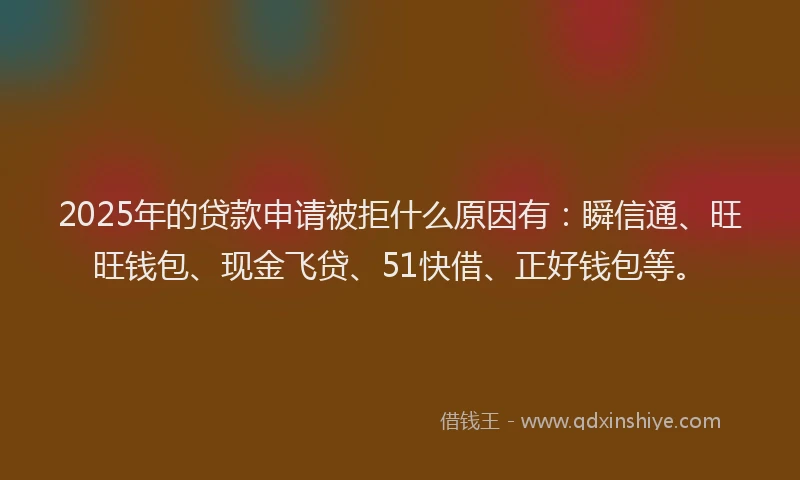 2025年的贷款申请被拒什么原因有：瞬信通、旺旺钱包、现金飞贷、51快借、正好钱包等。