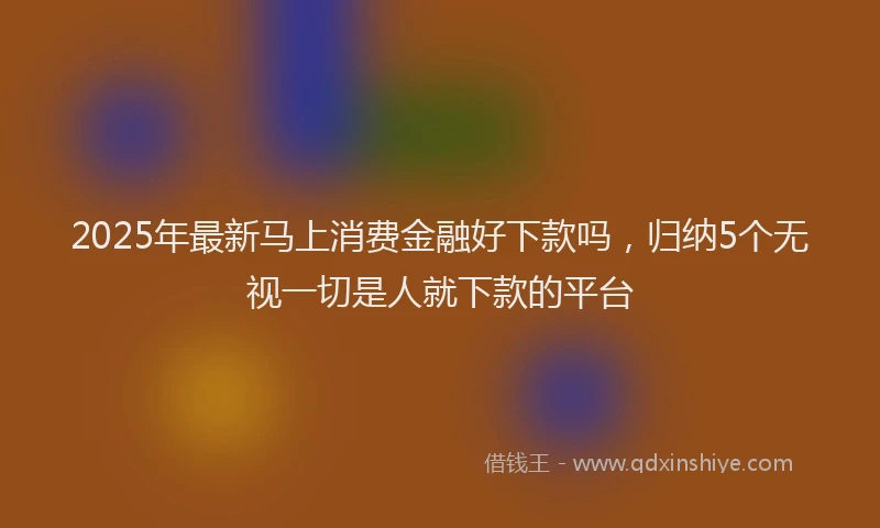 2025年最新马上消费金融好下款吗，归纳5个无视一切是人就下款的平台