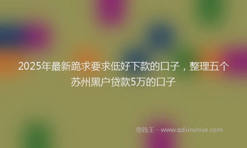 2025年最新跪求要求低好下款的口子，整理五个苏州黑户贷款5万的口子