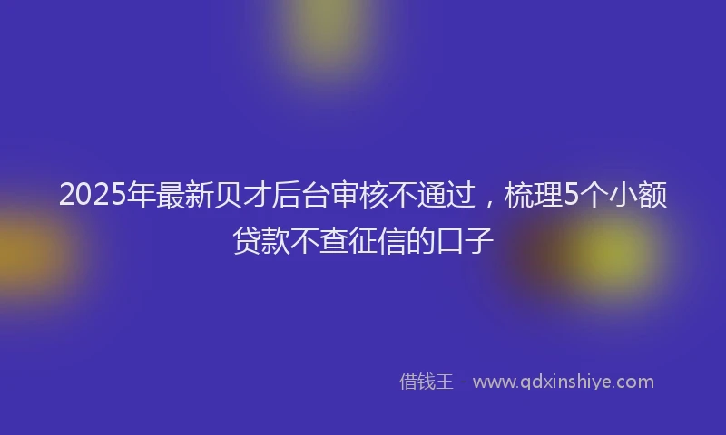 2025年最新贝才后台审核不通过，梳理5个小额贷款不查征信的口子