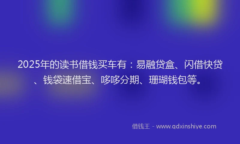 2025年的读书借钱买车有：易融贷盒、闪借快贷、钱袋速借宝、哆哆分期、珊瑚钱包等。